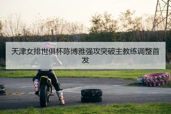 天津女排世俱杯陈博雅强攻突破主教练调整首发
